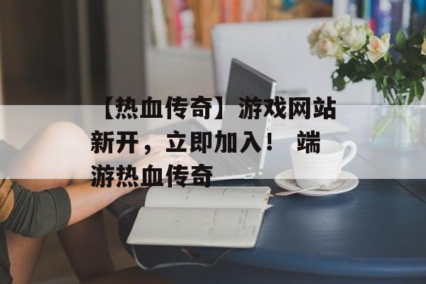 【热血传奇】游戏网站新开，立即加入！ 端游热血传奇