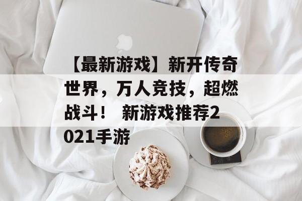 【最新游戏】新开传奇世界，万人竞技，超燃战斗！ 新游戏推荐2021手游