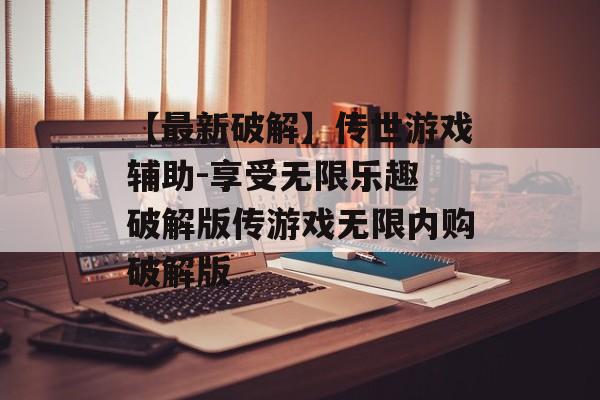 【最新破解】传世游戏辅助-享受无限乐趣 破解版传游戏无限内购破解版