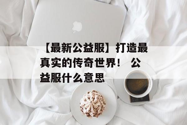 【最新公益服】打造最真实的传奇世界！ 公益服什么意思