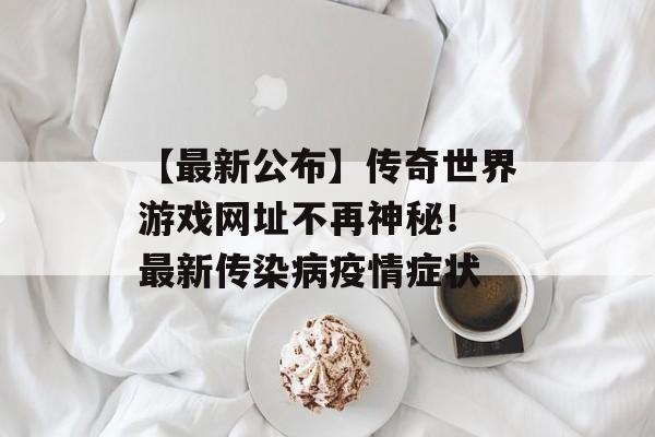 【最新公布】传奇世界游戏网址不再神秘！ 最新传染病疫情症状