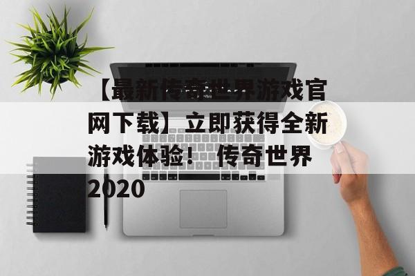 【最新传奇世界游戏官网下载】立即获得全新游戏体验！ 传奇世界2020