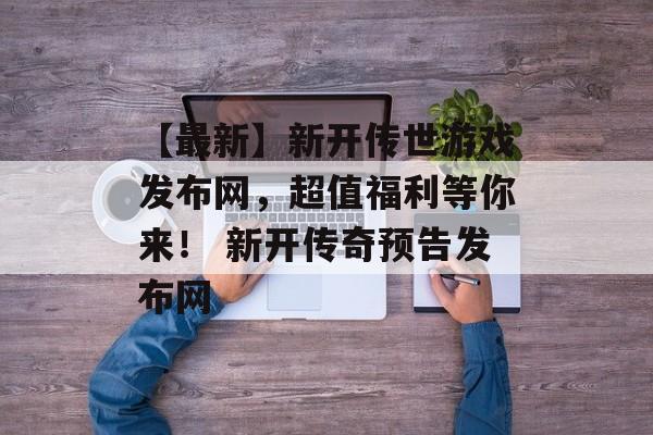 【最新】新开传世游戏发布网，超值福利等你来！ 新开传奇预告发布网