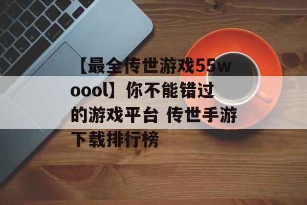 【最全传世游戏55woool】你不能错过的游戏平台 传世手游下载排行榜