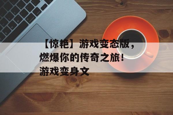 【惊艳】游戏变态版，燃爆你的传奇之旅！ 游戏变身文