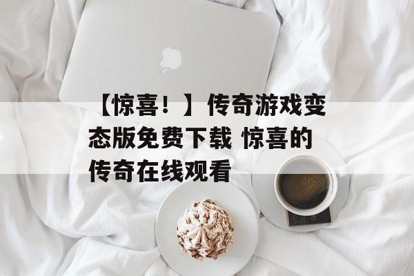 【惊喜！】传奇游戏变态版免费下载 惊喜的传奇在线观看