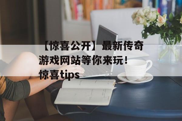 【惊喜公开】最新传奇游戏网站等你来玩！ 惊喜tips