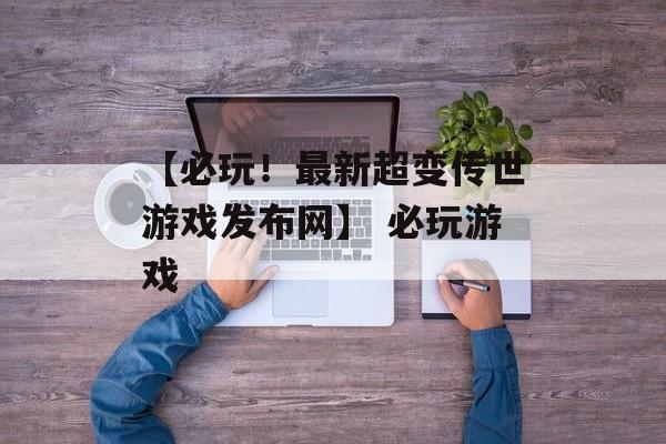 【必玩！最新超变传世游戏发布网】 必玩游戏