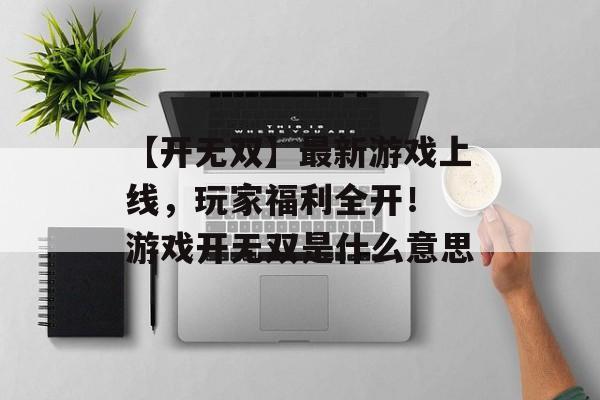 【开无双】最新游戏上线，玩家福利全开！ 游戏开无双是什么意思