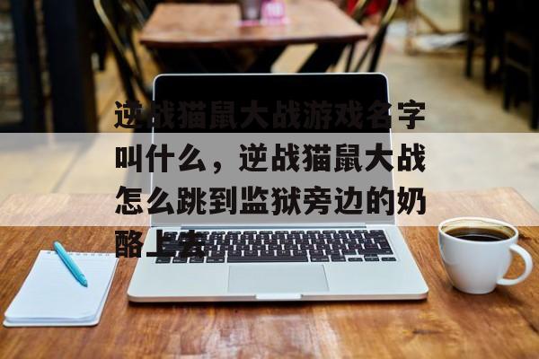 逆战猫鼠大战游戏名字叫什么,逆战猫鼠大战怎么跳到监狱旁边的奶酪上去 逆战猫鼠大战游戏名字叫什么,逆战猫鼠大战怎么跳到监狱旁边的奶酪上去