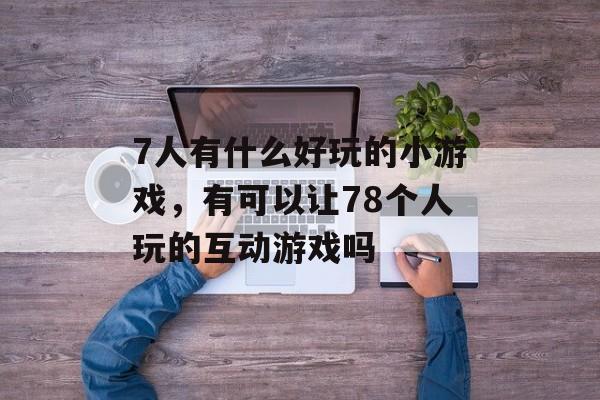 7人有什么好玩的小游戏,有可以让78个人玩的互动游戏吗 7人有什么好玩的小游戏,有可以让78个人玩的互动游戏吗