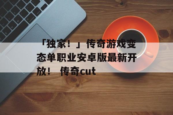 「独家！」传奇游戏变态单职业安卓版最新开放！ 传奇cut