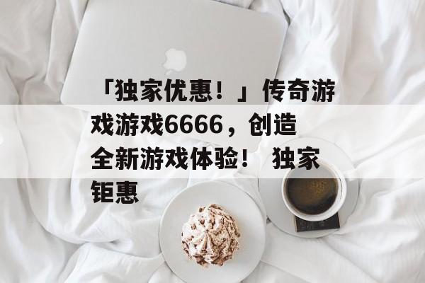 「独家优惠！」传奇游戏游戏6666，创造全新游戏体验！ 独家钜惠