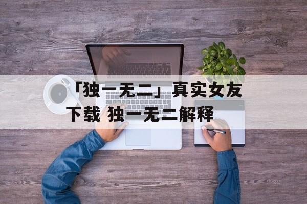 「独一无二」真实女友下载 独一无二解释