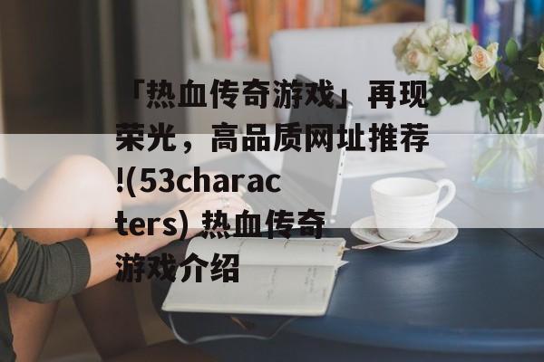 「热血传奇游戏」再现荣光，高品质网址推荐!(53characters) 热血传奇游戏介绍