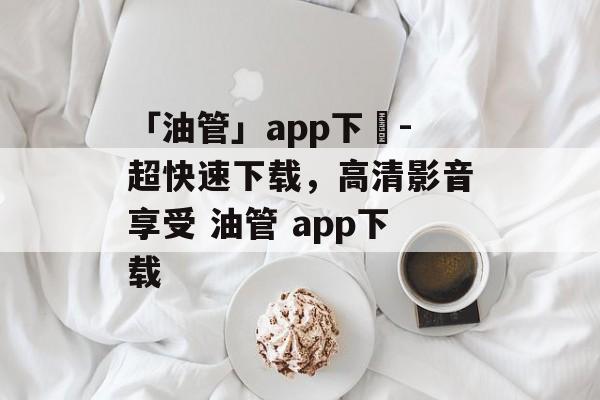 「油管」app下載-超快速下载，高清影音享受 油管 app下载