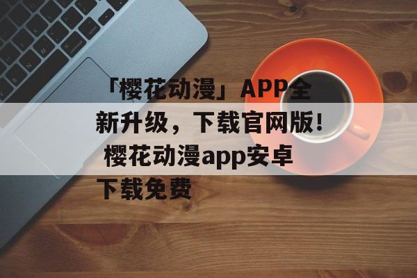 「樱花动漫」APP全新升级，下载官网版！ 樱花动漫app安卓下载免费