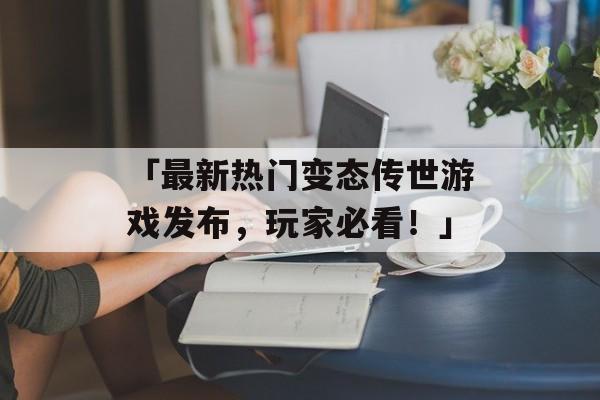 「最新热门变态传世游戏发布，玩家必看！」