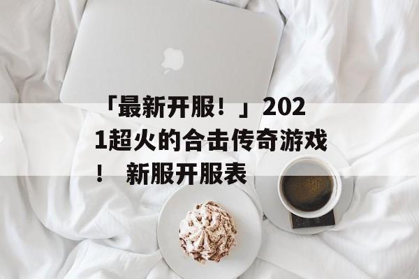 「最新开服！」2021超火的合击传奇游戏！ 新服开服表