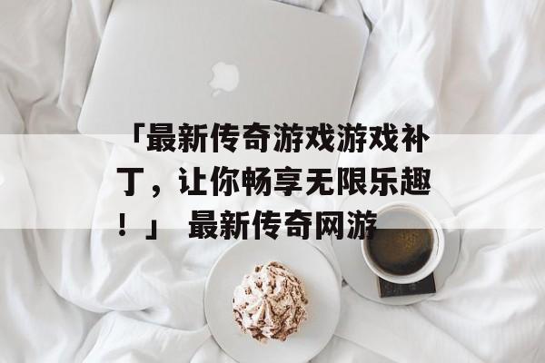「最新传奇游戏游戏补丁，让你畅享无限乐趣！」 最新传奇网游