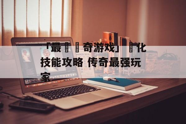 「最強傳奇游戏」強化技能攻略 传奇最强玩家