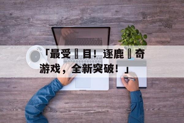 「最受矚目！逐鹿傳奇游戏，全新突破！」