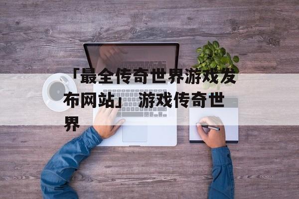 「最全传奇世界游戏发布网站」 游戏传奇世界