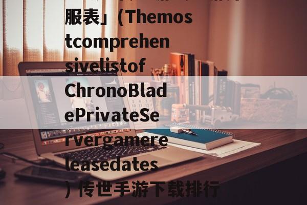 「最全传世游戏手游开服表」(ThemostcomprehensivelistofChronoBladePrivateServergamereleasedates) 传世手游下载排行榜