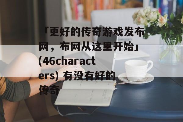 「更好的传奇游戏发布网，布网从这里开始」(46characters) 有没有好的传奇