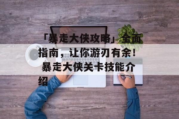 「暴走大侠攻略」全面指南，让你游刃有余！ 暴走大侠关卡技能介绍