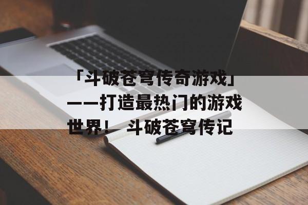 「斗破苍穹传奇游戏」——打造最热门的游戏世界！ 斗破苍穹传记