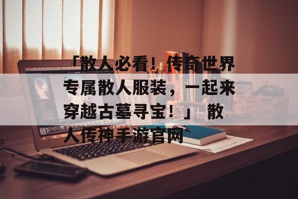 「散人必看！传奇世界专属散人服装，一起来穿越古墓寻宝！」 散人传神手游官网