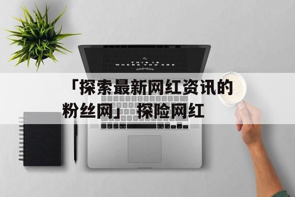 「探索最新网红资讯的粉丝网」 探险网红