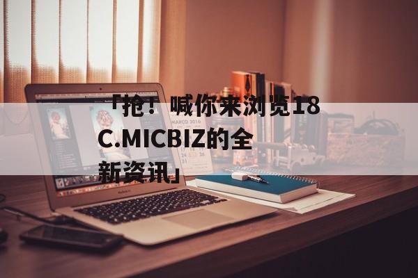 「抢！喊你来浏览18C.MICBIZ的全新资讯」