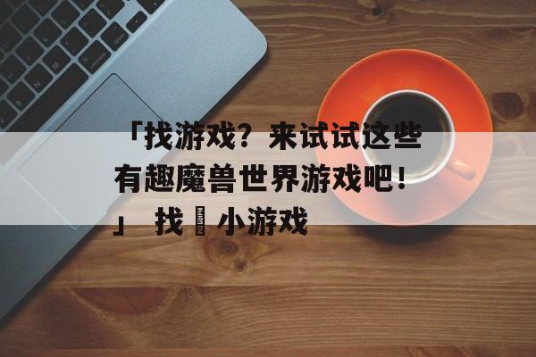 「找游戏？来试试这些有趣魔兽世界游戏吧！」 找荘小游戏