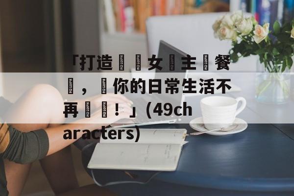 「打造專屬女僕主題餐廳，讓你的日常生活不再單調！」(49characters)