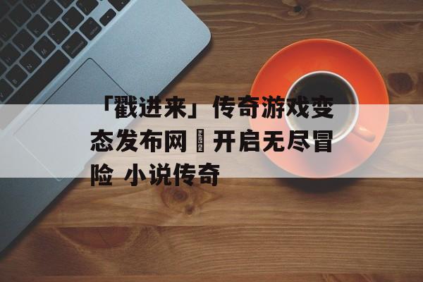 「戳进来」传奇游戏变态发布网–开启无尽冒险 小说传奇