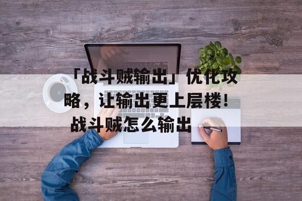 「战斗贼输出」优化攻略，让输出更上层楼！ 战斗贼怎么输出