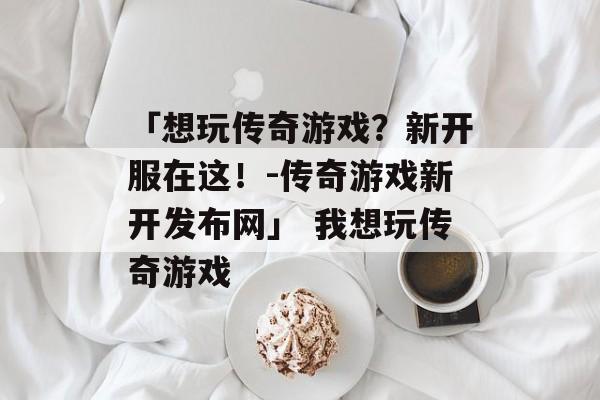 「想玩传奇游戏？新开服在这！-传奇游戏新开发布网」 我想玩传奇游戏