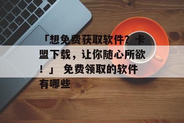 「想免费获取软件？卡盟下载，让你随心所欲！」 免费领取的软件有哪些