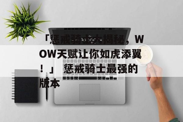 「惩戒骑士大揭秘，WOW天赋让你如虎添翼！」 惩戒骑士最强的版本