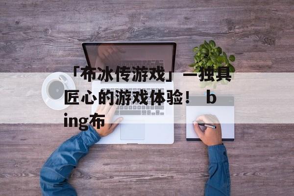 「布冰传游戏」—独具匠心的游戏体验！ bing布