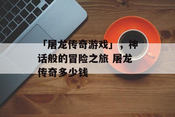 「屠龙传奇游戏」，神话般的冒险之旅 屠龙传奇多少钱