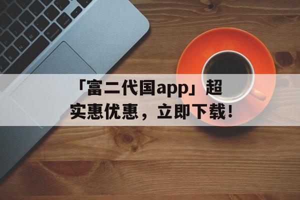 「富二代国app」超实惠优惠，立即下载！