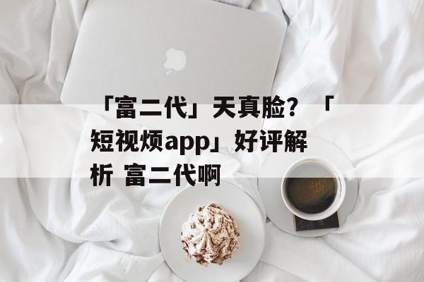 「富二代」天真脸？「短视烦app」好评解析 富二代啊