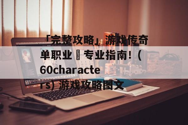 「完整攻略」游戏传奇单职业–专业指南！(60characters) 游戏攻略图文