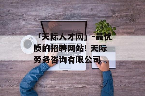 「天际人才网」-最优质的招聘网站! 天际劳务咨询有限公司