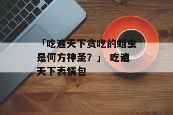 「吃遍天下贪吃的蛆虫是何方神圣？」 吃遍天下表情包