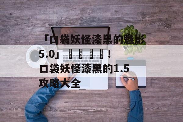 「口袋妖怪漆黑的魅影5.0」遊戲評測！ 口袋妖怪漆黑的1.5攻略大全