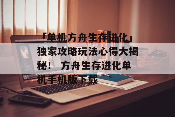 「单机方舟生存进化」独家攻略玩法心得大揭秘！ 方舟生存进化单机手机版下载